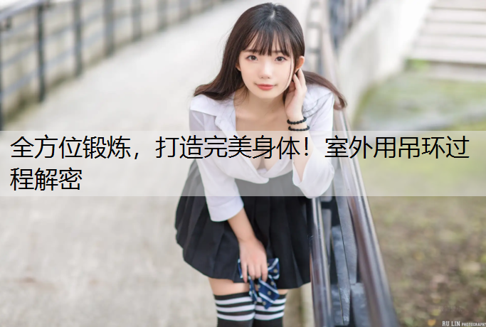 全方位锻炼，打造完美身体！室外用吊环过程解密